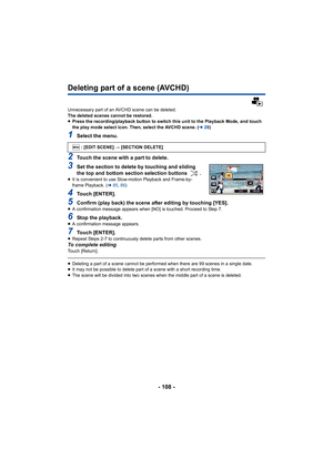 Page 108- 108 -
Deleting part of a scene (AVCHD)
Unnecessary part of an AVCHD scene can be deleted.
The deleted scenes cannot be restored.
≥Press the recording/playback button to switch this unit to the Playback Mode, and touch 
the play mode select icon. Then, select the AVCHD scene. ( l28)
1Select the menu.
2Touch the scene with a part to delete.
3Set the section to delete by touching and sliding 
the top and bottom section selection buttons  .
≥It is convenient to use Slow-motion Playback and Frame-by-
frame...