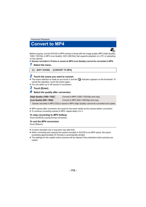 Page 112- 112 -
Before copying, convert AVCHD or MP4 scenes to those with the image quality (MP4 (High Quality): 
1280k720/30p or MP4 (Low Quality): 640 k360/30p) that supports playback on a PC or uploading 
on the internet.
≥ Scenes recorded in iFrame or saved as MP4 (Low Quality) cannot be converted to MP4.
1Select the menu.
2Touch the scene you want to convert.≥The scene selection is made as you touch it, and the   indication appears on the thumbnail. To 
cancel the operation, touch the scene again.
≥ You can...