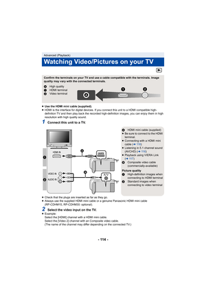 Page 114- 114 -
≥Use the HDMI mini cable (supplied).
≥ HDMI is the interface for digital devices. If you connect this unit to a HDMI compatible high-
definition TV and then play back the recorded high-definition images, you can enjoy them in high 
resolution with high quality sound.
1Connect this unit to a TV.
≥Check that the plugs are inserted as far as they go.
≥ Always use the supplied HDMI mini cable or a genuine Panasonic HDMI mini cable 
(RP-CDHM15, RP-CDHM30: optional).
2Select the video input on the...