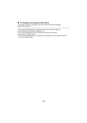 Page 13- 13 -
∫
To charge by connecting to other device
It is possible to charge by connecting to other device with the USB cable (supplied).
Please refer to page 189.
≥If the status indicator flashes at a particul arly fast or slow rate, refer to page 206.
≥ We recommend using Panasonic batteries ( l14).
≥ If you use other batteries, we cannot guarantee the quality of this product.
≥ Do not heat or expose to flame.
≥ Do not leave the battery(ies) in a car exposed to direct sunlight for a long period of time...