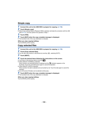 Page 122- 122 -
Simple copy
1Connect this unit to the USB HDD to prepare for copying. (l11 9)
2Touch [Simple copy].≥When [Copy selected files] or [Playback HDD] is selected, terminate the connection with the USB 
HDD ( l123), and then perform the operation of Step 1.
3Touch [YES].
4Touch [EXIT] when the copy complete message is displayed.≥The thumbnail view of the copy destination is indicated.
When you stop copying halfway:Touch [CANCEL] while copying.
Copy selected files
1Connect this unit to the USB HDD to...