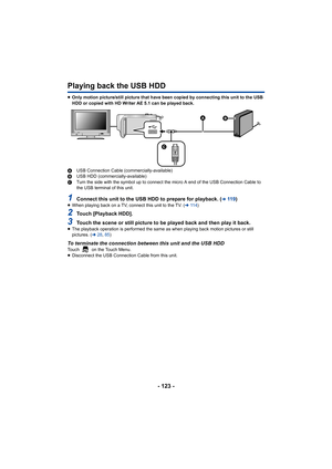 Page 123- 123 -
Playing back the USB HDD
≥Only motion picture/still picture that have been copied by connecting this unit to the USB 
HDD or copied with HD Writer AE 5.1 can be played back.
A USB Connection Cable (commercially-available)
B USB HDD (commercially-available)
C Turn the side with the symbol up to connect the micro A end of the USB Connection Cable to 
the USB terminal of this unit.
1Connect this unit to the USB HDD to prepare for playback. (l11 9)≥When playing back on a TV, connect this unit to the...