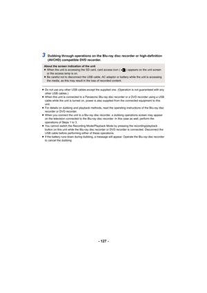 Page 127- 127 -
3Dubbing through operations on the Blu-ray disc recorder or high-definition 
(AVCHD) compatible DVD recorder.
≥Do not use any other USB cables except the supplied one. (Operation is not guaranteed with any 
other USB cables.)
≥ When this unit is connected to a Panasonic Blu-ray disc recorder or a DVD recorder using a USB 
cable while the unit is turned on, power is also supplied from the connected equipment to this 
unit.
≥ For details on dubbing and playback methods, read the operating...