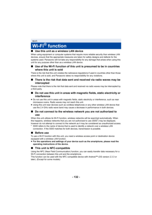 Page 132- 132 -
∫
Use this unit as a wireless LAN device
When using equipment or computer systems that require more reliable security than wireless LAN 
devices, ensure that the appropriate measures are taken for safety designs and defects for the 
systems used. Panasonic will not take any responsibility for any damage that arises when using this 
unit for any purpose other than as a wireless LAN device.
∫Use of the Wi-Fi function of this unit is presumed to be in countries 
where this unit is sold
There is the...