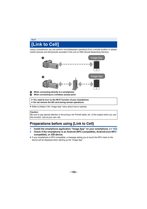 Page 134- 134 -
Using a smartphone, you can perform record/playback operations from a remote location or upload 
motion pictures and still pictures recorded in this unit on SNS (Social Networking Service).
AWhen connecting directly to a smartphone
B When connecting to a wireless access point
≥ Refer to [Help] in the “Image App” menu about how to operate.
Preparations before using [Link to Cell]
1 Install the smartphone application “Image App” on your smartphone. (l162)
2 Check if the smartphone is an Android...