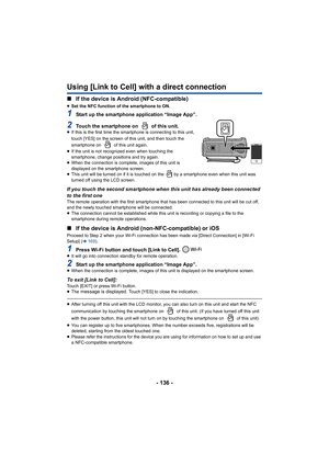 Page 136- 136 -
Using [Link to Cell] with a direct connection
∫If the device is Android (NFC-compatible)
≥Set the NFC function of the smartphone to ON.
1Start up the smartphone application “Image App”.
2Touch the smartphone on   of this unit.≥If this is the first time the smartp hone is connecting to this unit, 
touch [YES] on the screen of this unit, and then touch the 
smartphone on   of this unit again.
≥ If the unit is not recognized even when touching the 
smartphone, change positions and try again.
≥ When...