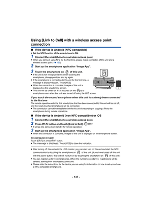 Page 137- 137 -
Using [Link to Cell] with a wireless access point 
connection
∫If the device is Android (NFC-compatible)
≥Set the NFC function of the smartphone to ON.
1Connect the smartphone to a wireless access point.≥When you connect using NFC for the first time,  please make connection of this unit and a 
wireless access point. ( l165 )
2Start up the smartphone application “Image App”.
3Touch the smartphone on   of this unit.≥If the unit is not recognized even when touching the 
smartphone, change positions...