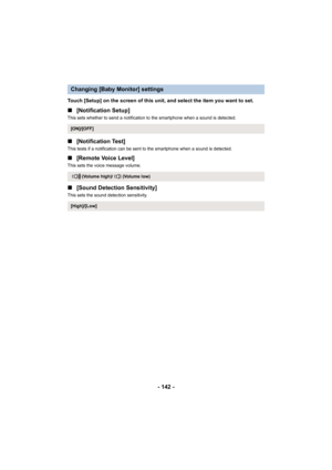 Page 142- 142 -
Touch [Setup] on the screen of this unit, and select the item you want to set.
∫[Notification Setup]
This sets whether to send a notification to the smartphone when a sound is detected.
∫[Notification Test]
This tests if a notification can be sent to the smartphone when a sound is detected.
∫[Remote Voice Level]
This sets the voice message volume.
∫[Sound Detection Sensitivity]
This sets the sound detection sensitivity.
Changing [Baby Monitor] settings
[ON]/[OFF]
(Volume high)/ (Volume low)...