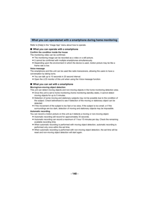 Page 148- 148 -
Refer to [Help] in the “Image App” menu about how to operate.
What you can operate/set with a smartphone during home monitoring
∫What you can operate with a smartphone
Confirm the condition inside the house
The monitoring video can be confirmed.
≥The monitoring image can be recorded as a video or a still picture.
≥ It cannot be confirmed with multiple smartphones simultaneously.
≥ Depending upon the environment in which the device is used, motion picture may be like a 
frame rate is low.
Voice...