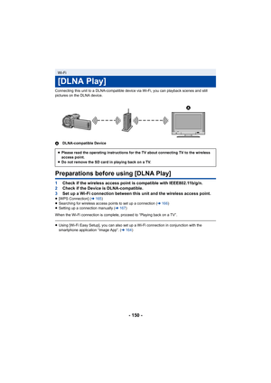 Page 150- 150 -
Connecting this unit to a DLNA-compatible device via Wi-Fi, you can playback scenes and still 
pictures on the DLNA device.
ADLNA-compatible Device
Preparations before using [DLNA Play]
1Check if the wireless access point is compatible with IEEE802.11b/g/n.
2 Check if the Device is DLNA-compatible.
3 Set up a Wi-Fi connection between this unit and the wireless access point.
≥[WPS Connection] ( l165 )
≥ Searching for wireless access points to set up a connection ( l166)
≥ Setting up a connection...