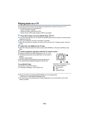 Page 151- 151 -
Playing back on a TV
You can play back the scenes and still pictures recorded with or stored in this unit on a TV.
≥The following scenes can be played back:
jScenes recorded in AVCHD
j Scenes recorded in MP4/iFrame [720]
j Scenes saved in MP4 (High Quality) or MP4 (Low Quality)
1Press Wi-Fi button and touch [DLNA Play]. ≥If you touch [Change AP], you can switch the wireless access point to another one that has been 
registered to this unit.
≥ If you touch [CANCEL], the Wi-Fi connection is...