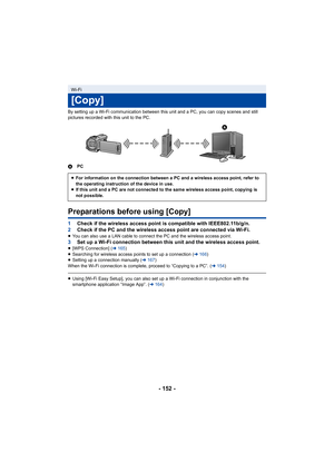 Page 152- 152 -
By setting up a Wi-Fi communication between this unit and a PC, you can copy scenes and still 
pictures recorded with this unit to the PC.
APC
Preparations before using [Copy]
1Check if the wireless access point is compatible with IEEE802.11b/g/n.
2 Check if the PC and the wireless access point are connected via Wi-Fi.
≥You can also use a LAN cable to connect the PC and the wireless access point.3 Set up a Wi-Fi connection between this unit and the wireless access point.≥[WPS Connection] ( l165...