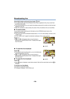 Page 158- 158 -
Broadcasting live
Press Wi-Fi button and touch [Live Cast]. ≥If a “LUMIX CLUB” Login ID and Password has not been registered to this unit yet, enter them 
according to the screen.
≥ If you touch [Change AP], you can switch the wireless access point to another one that has been 
registered to this unit.
≥ When the connection is made correctly, the screen of this unit switches to the Live Cast Mode.
∫ To send e-mails
You can send e-mails containing such information as the USTREAM channel name or...