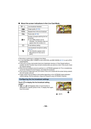 Page 159- 159 -
∫
About the screen indications in the Live Cast Mode
≥Recording is performed in Intelligent Auto Mode.
≥ In Live Cast Mode, [REC FORMAT] is set to [AVCHD], and [REC MODE] ( l161 ) is set to [PH]/
[HA]/[HG]/[HE].
≥ If this unit is on the e-mail sender block list of de stination devices or if their firewall setting is 
enabled, the Wi-Fi function may not work correctly  when you send an e-mail. If this occurs, check 
the network settings.
≥ When the live broadcast cannot be watched on a USTREAM...