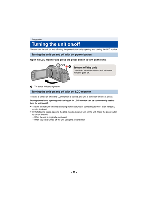 Page 18- 18 -
You can turn the unit on and off using the power button or by opening and closing the LCD monitor.
Open the LCD monitor and press the power button to turn on the unit.
AThe status indicator lights on.
The unit is turned on when the LCD monitor is opened, and unit is turned off when it is closed.
During normal use, opening and closing of the LCD monitor can be conveniently used to 
turn the unit on/off.
≥ The unit will not turn off while recording motion pictures or connecting to Wi-Fi even if the...