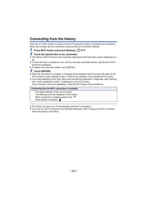 Page 171- 171 -
Connecting from the history
Each use of a Wi-Fi function is stored in the Wi-Fi connection history. Connecting from the history 
allows you to easily set up a connection using the previous connection settings.
1Press Wi-Fi button and touch [History]. 
2Touch the desired item to be connected.≥The history of Wi-Fi functions and connection destinations that have been used is displayed as a 
list.
≥ For periods when a smartphone, etc. and this unit were connected directly, only the list of Wi-Fi...