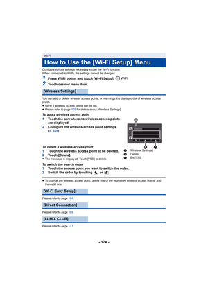 Page 174- 174 -
Configure various settings necessary to use the Wi-Fi function.
When connected to Wi-Fi, the settings cannot be changed.
1Press Wi-Fi button and touch [Wi-Fi Setup]. 
2Touch desired menu item.
You can add or delete wireless access points, or rearrange the display order of wireless access 
points.
≥Up to 3 wireless access points can be set.
≥ Please refer to page 165 for details about [Wireless Settings].
To add a wireless access point
1 Touch the part where no wireless access points 
are...