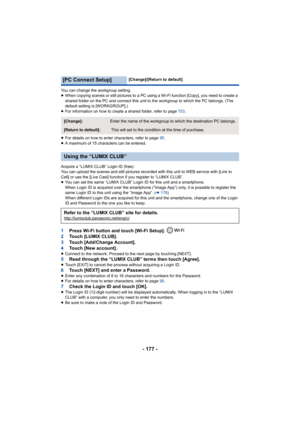 Page 177- 177 -
You can change the workgroup setting.
≥When copying scenes or still pictures to a PC using a Wi-Fi function [Copy], you need to create a 
shared folder on the PC and connect this unit to the workgroup to which the PC belongs. (The 
default setting is [WORKGROUP].)
≥ For information on how to create a shared folder, refer to page  153.
≥ For details on how to enter characters, refer to page  95.
≥ A maximum of 15 characters can be entered.
Acquire a “LUMIX CLUB” Login ID (free).
You can upload the...