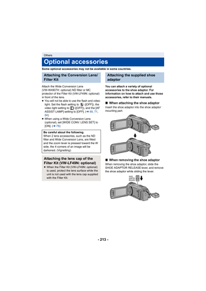 Page 213- 213 -
Some optional accessories may not be available in some countries.
Attach the Wide Conversion Lens 
(VW-W4907H: optional) ND filter or MC 
protector of the Filter Kit (VW-LF49N: optional) 
in front of the lens.
≥You will not be able to use the flash and video 
light. Set the flash setting to   ([OFF]), the 
video light setting to   ([OFF]), and the [AF 
ASSIST LAMP] setting to [OFF]. ( l69, 71 , 
84 )
≥ When using a Wide Conversion Lens 
(optional), set [WIDE CONV. LENS SET] to 
[ON]. ( l78) You...