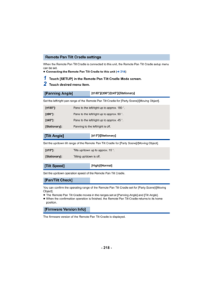 Page 218- 218 -
When the Remote Pan Tilt Cradle is connected to this unit, the Remote Pan Tilt Cradle setup menu 
can be set.
≥ Connecting the Remote Pan Tilt Cradle to this unit ( l214 )
1Touch [SETUP] in the Remote Pan Tilt Cradle Mode screen.
2Touch desired menu item.
Set the left/right pan range of the Remote Pan Tilt Cradle for [Party Scene]/[Moving Object].
Set the up/down tilt range of the Remote Pan Tilt Cradle for [Party Scene]/[Moving Object].
Set the up/down operation speed of the Remote Pan Tilt...