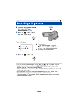 Page 26- 26 -
1Open the LCD monitor, and set 
this unit to Still Picture 
Recording Mode. (
l19)
2Press the   button halfway. 
(For Auto Focus only)
Focus indication:
3Press the   button fully.
≥ If you set the Optical Image Stabilizer function (l 64) to   ([MODE1]), then the Image 
Stabilizer function will be more effective. (  (MEGA Optical Image Stabilizer) will be 
displayed when the   button is pressed halfway.)
≥ Using a flash or tripod is recommended when recording still pictures in dark places because...