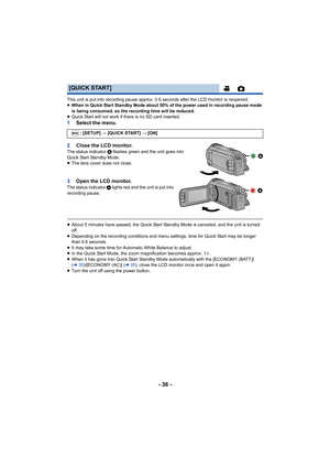 Page 36- 36 -
This unit is put into recording pause approx. 0.6 seconds after the LCD monitor is reopened.
≥When in Quick Start Standby Mode about 50% of the power used in recording pause mode 
is being consumed, so the recording time will be reduced.
≥ Quick Start will not work if there is no SD card inserted.
1 Select the menu.
2 Close the LCD monitor.
The status indicator  A flashes green and the unit goes into 
Quick Start Standby Mode.
≥ The lens cover does not close.
3 Open the LCD monitor.The status...