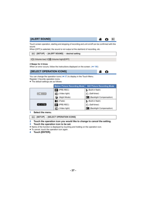 Page 37- 37 -
Touch screen operation, starting and stopping of recording and unit on/off can be confirmed with this 
sound.
When [OFF] is selected, the sound is not output at the start/end of recording, etc.
2 Beeps for 4 times
When an error occurs, follow the instructions displayed on the screen. (l196 )
You can change the operation icons ( l67) to display in the Touch Menu.
Register 3 favorite operation icons.
≥ The default settings are as follows:
1 Select the menu.
2 Touch the operation icon you would like...