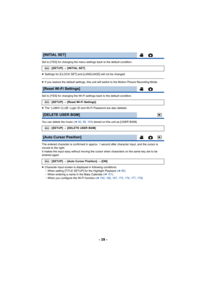 Page 39- 39 -
Set to [YES] for changing the menu settings back to the default condition.
≥Settings for [CLOCK SET] and [LANGUAGE] will not be changed.
≥If you restore the default settings, this unit will switch to the Motion Picture Recording Mode.
Set to [YES] for changing the Wi-Fi settings back to the default condition.
≥ The “LUMIX CLUB” Login ID and Wi-Fi Password are also deleted.
You can delete the music ( l92, 99 , 104 ) stored on this unit as [USER BGM].
The entered character is confirmed in approx. 1...