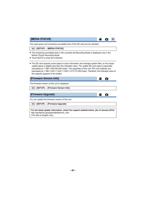 Page 41- 41 -
The used space and remaining recordable time of the SD card can be checked.
≥The remaining recordable time in the currently set Recording Mode is displayed only in the 
Motion Picture Recording Mode.
≥ Touch [EXIT] to close the indication.
≥The SD card requires some space to store information and manage system files, so the actual 
usable space is slightly less than the indicated value. The usable SD card space is generally 
calculated as 1 GB=1,000,000,000 bytes. The capacities of this unit, PCs...