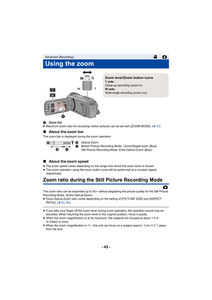 Page 43- 43 -
AZoom bar
≥ Maximum zoom ratio for recording motion pictures can be set with [ZOOM MODE]. ( l73)
∫ About the zoom bar
The zoom bar is displayed during the zoom operation.
∫About the zoom speed
≥The zoom speed varies depending on the range over which the zoom lever is moved.
≥ The zoom operation using the zoom button icons will be performed at a constant speed 
respectively.
Zoom ratio during the Still Picture Recording Mode
The zoom ratio can be expanded up to 50 k without degrading the picture...