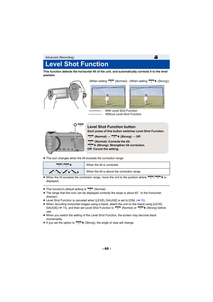 Page 44- 44 -
This function detects the horizontal tilt of the unit, and automatically corrects it to the level 
position.
≥The icon changes when the tilt exceeds the correction range.
≥ When the tilt exceeds the correction range, move the unit to the position where  /  is 
displayed.
≥This functions default setting is   (Normal).
≥ The range that this icon can be displayed correctly the slope is about 45 o to the horizontal 
direction.
≥ Level Shot Function is canceled when [LEVEL GAUGE] is set to [ON]. (...