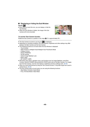 Page 46- 46 -
∫
Displaying or hiding the Sub Window
Touch .≥Each time you touch the icon, you can display or hide the 
Sub Window.
≥ When the Sub Window is hidden, the image of the Sub 
Camera will not be recorded.
To exit the Twin Camera functionRotate the Sub Camera to a position in the range C (0e to approximately 30e).
≥The Sub Camera is turned on as long as   is displayed.
≥ Depending on recording conditions, the color balance, brightness and other settings may differ 
between the Main Camera and the Sub...