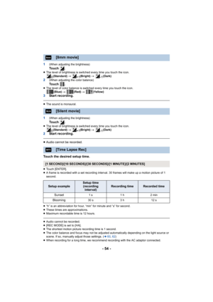 Page 54- 54 -
1(When adjusting the brightness)To u c h  .≥The level of brightness is switched every time you touch the icon.
(Standard)  # (Bright)  # (Dark)
2(When adjusting the color balance)To u c h  .≥The level of color balance is switched every time you touch the icon.
(Blue)  # (Red)  # (Yellow)
3Start recording.
≥The sound is monaural.
1(When adjusting the brightness)To u c h  .≥The level of brightness is switched every time you touch the icon.
(Standard)  # (Bright)  # (Dark)
2Start recording.
≥Audio...