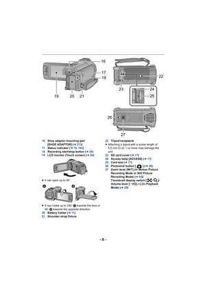 Page 8- 8 -
16Shoe adaptor mounting part 
[SHOE ADAPTOR] ( l213)
17 Status indicator ( l18, 163 )
18 Recording start/stop button ( l24)
19 LCD monitor (Touch screen) ( l20)
≥ It can open up to 90 o.
≥ It can rotate up to 180 o A towards the lens or 
90 o B  towards the opposite direction.
20 Battery holder ( l11)
21 Shoulder strap fixture 22
Tripod receptacle
≥ Attaching a tripod with a screw length of 
5.5 mm (0.22 q) or more may damage the 
unit.
23 SD card cover ( l17)
24 Access lamp [ACCESS] ( l17)
25 Card...