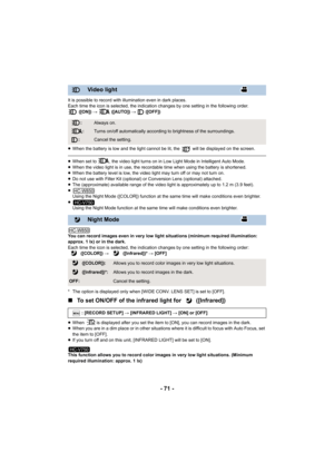 Page 71- 71 -
It is possible to record with illumination even in dark places.
Each time the icon is selected, the indication changes by one setting in the following order. ([ON])  #  ([AUTO])  #  ([OFF])
≥ When the battery is low and the light cannot be lit, the   will be displayed on the screen.
≥When set to  , the video light turns on in Low Light Mode in Intelligent Auto Mode.
≥ When the video light is in use, the recordable time when using the battery is shortened.
≥ When the battery level is low, the video...