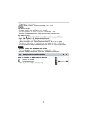 Page 72- 72 -
≥Using a tripod is recommended.
≥ In darker areas, Auto Focus may focus a bit slower. This is normal.
Night Mode ([COLOR])
≥ Recorded scene is seen as if frames were missed.
≥ If set in a bright place, the screen may become washed out for a while.
≥ Bright dots that are usually invisible may be seen, but this is not a malfunction.
Night Mode ([Infrared])
≥ Do not use   ([Infrared]) in a bright location. Doing so may cause a malfunction.
≥ When   ([Infrared]) is set, observe the following points:...