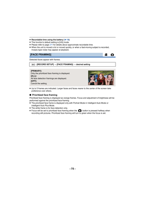 Page 75- 75 -
≥Recordable time using the battery ( l14)
≥ This function’s default setting is [HG] mode.
≥ Please refer to page 211  for details about approximate recordable time.
≥ When the unit is moved a lot or moved quickly, or when a fast-moving subject is recorded, 
mosaic-type noise may appear at playback.
Detected faces appear with frames.
≥ Up to 5 frames are indicated. Larger faces and faces nearer to the center of the screen take 
preference over others.
∫ Prioritized face framing
Prioritized face...