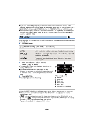 Page 81- 81 -
≥If you wish to record higher quality sound and maintain realism even when zooming in, for 
instance, when recording a music recital, we recommend setting [MIC SETUP] to [SURROUND].
≥ [MIC SETUP] will become [STEREO MIC] when the [REC FORMAT] is set to [MP4/iFrame].
≥ When [Directional] in [Customize] in [Sound Scene Select] is set to [MONO], [SURROUND] and 
[STEREO MIC] cannot be set. (If you set [MONO], [SURROUND] and [STEREO MIC] will be 
switched to [ZOOM MIC])
When recording, the input level...