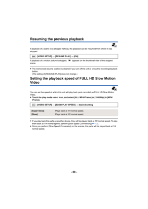 Page 88- 88 -
Resuming the previous playback
If playback of a scene was stopped halfway, the playback can be resumed from where it was 
stopped.
If playback of a motion picture is stopped,   appears on the thumbnail view of the stopped 
scene.
≥The memorized resume position is cleared if you turn off the unit or press the recording/playback 
button.
(The setting of [RESUME PLAY] does not change.)
Setting the playback speed of FULL HD Slow Motion 
Video
You can set the speed at which this unit will play back...