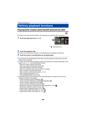 Page 90- 90 -
Playing back motion pictures/still pictures by date
The scenes or the still pictures recorded on the same day can be played back in succession.
1Touch the date select icon. (l21)
2Touch the playback date.The scenes or the still pictures recorded on the date selected are displayed as thumbnails.
3Touch the scene or the still picture to be played back.
≥If you press the recording/playback button when using the playback by date function, the date 
selection will be canceled.
≥ In cases such as those...