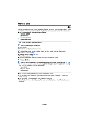 Page 106- 106 -
Manual Edit
You can join desired AVCHD scenes, scenes recorded as Backup for Twin Camera or parts of these 
scenes in the order they were recorded to play back or save as  a single scene with music added.
≥ You cannot manually edit the following scenes:
j /
4K MP4 scene
j MP4/iFrame scene
1Select the menu.
2Touch [1080/60p] or [1080/60i].≥Touch [Enter].
≥ Thumbnails are displayed by each scene.
3Select the scene or part of the scene to play back, and set the  music.≥To select a scene ( l107)
≥ To...