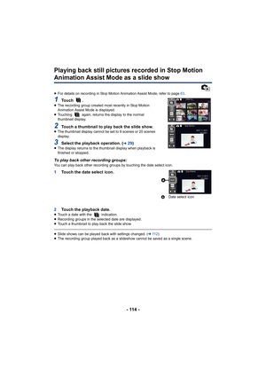 Page 114- 114 -
Playing back still pictures recorded in Stop Motion 
Animation Assist Mode as a slide show
≥For details on recording in Stop Motion Animation Assist Mode,  refer to page 63.
1To u c h   .≥The recording group created most recently in Stop Motion 
Animation Assist Mode is displayed.
≥ Touching   again, returns the display to the normal 
thumbnail display.
2Touch a thumbnail to play back the slide show.≥The thumbnail display cannot be set to 9 scenes or 20 scenes 
display.
3Select the playback...