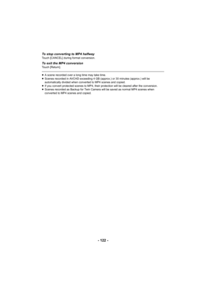 Page 122- 122 -
To stop converting to MP4 halfwayTouch [CANCEL] during format conversion.
To exit the MP4 conversionTouch [Return].
≥A scene recorded over a long time may take time.
≥ Scenes recorded in AVCHD exceeding 4 GB (approx.) or 30 minutes ( approx.) will be 
automatically divided when converted to MP4 scenes and copied.
≥ If you convert protected scenes to MP4, their protection will b e cleared after the conversion.
≥ Scenes recorded as Backup for Twin Camera will be saved as norm al MP4 scenes when...