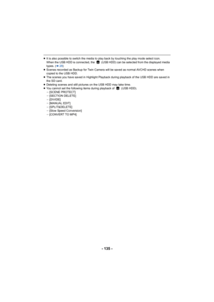 Page 135- 135 -
≥It is also possible to switch the media to play back by touching the play mode select icon.
When the USB HDD is connected, the   (USB HDD) can be selected f rom the displayed media 
types. ( l28)
≥ Scenes recorded as Backup for Twin Camera will be saved as norm al AVCHD scenes when 
copied to the USB HDD.
≥ The scenes you have saved in Highlight Playback during playback  of the USB HDD are saved in 
the SD card.
≥ Deleting scenes and still pictures on the USB HDD may take time .
≥ You cannot set...