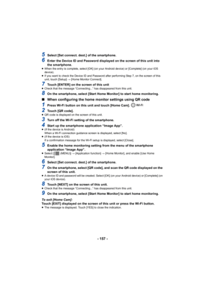 Page 157- 157 -
5Select [Set connect. dest.] of the smartphone.
6Enter the Device ID and Password displayed on the screen of this unit into 
the smartphone.
≥ When the entry is complete, select [OK] (on your Android device ) or [Complete] (on your iOS 
device).
≥ If you want to check the Device ID and Password after performin g Step 7, on the screen of this 
unit, touch [Setup]  # [Home Monitor Connect].
7Touch [ENTER] on the screen of this unit≥Check that the message “Connecting...” has disappeared from thi s...