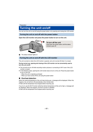 Page 17- 17 -
You can turn the unit on and off using the power button or by opening and closing the LCD monitor.
Open the LCD monitor and press the power button to turn on the  unit.
AThe status indicator lights on.
The unit is turned on when the LCD monitor is opened, and unit  is turned off when it is closed.
During normal use, opening and closing of the LCD monitor can b e conveniently used to 
turn the unit on/off.
≥ The unit will not turn off while recording motion pictures or c onnecting to Wi-Fi even if...