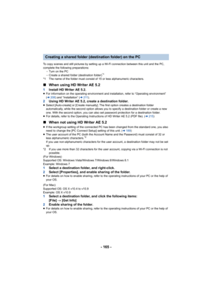 Page 165- 165 -
To copy scenes and still pictures by setting up a Wi-Fi connection between this unit and the PC, 
complete the following preparations: jTurn on the PC
j Create a shared folder (destination folder)
*1
*1 The name of the folder must consist of 15 or less alphanumeri c characters.
∫When using HD Writer AE 5.2
1 Install HD Writer AE 5.2.≥For information on the operating environment and installation,  refer to “Operating environment” 
( l 208 ) and “Installation” (l 211).
2 Using HD Writer AE 5.2,...