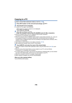 Page 166- 166 -
Copying to a PC
≥Create a shared folder (destination folder) on the PC. ( l165 )
1Press Wi-Fi button on this unit and touch [Copy]. 
2Touch the PC to be connected.≥To search for PCs again, touch [Refresh].
(When the PC you want to connect to is not displayed)
Touch [Manual Setting].
3(When [Manual Setting] is touched)Enter the computer name of the PC (NetBIOS name for Mac compute rs).≥Enter the computer name of your PC (NetBIOS name for Mac comput ers).
(A maximum of 15 characters can be...