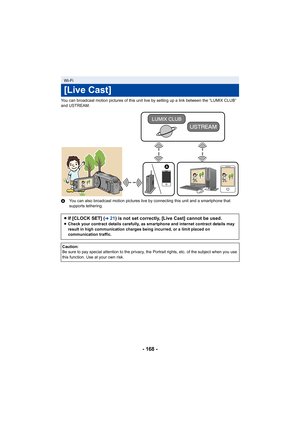 Page 168- 168 -
You can broadcast motion pictures of this unit live by setting up a link between the “LUMIX CLUB” 
and USTREAM.
A You can also broadcast motion pictures live by connecting this  unit and a smartphone that 
supports tethering.
Wi-Fi
[Live Cast]
≥ If [CLOCK SET] (l21) is not set correctly, [Live Cast] cannot be used.≥ Check your contract details carefully, as smartphone and intern et contract details may 
result in high communication charges being incurred, or a limit  placed on 
communication...