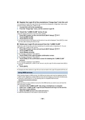 Page 191- 191 -
∫
Register the Login ID of the smartphone (“Image App”) into this  unit
It is convenient to match the Login IDs for this unit and the smartphone (“Image App”) when using 
the Wi-Fi function utilising the “LUMIX CLUB”.
1 Connect this unit to the smartphone.
2 From the “Image App” menu, set the common Login ID.
∫Check the “LUMIX CLUB” terms of use
Check the details if the terms of use have been updated.1 Press Wi-Fi button on this unit and touch [Wi-Fi Setup]. 
2 Touch [LUMIX CLUB].
3 Touch [Terms...
